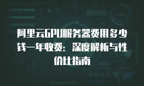 阿里云GPU服务器费用多少钱一年收费：深度解析与性价比指南