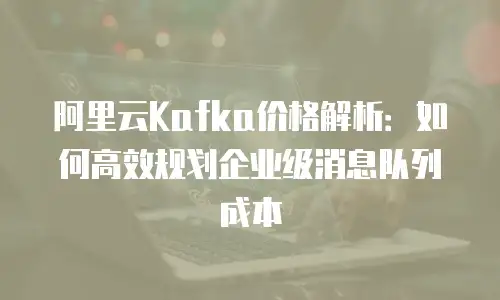 阿里云Kafka价格解析：如何高效规划企业级消息队列成本