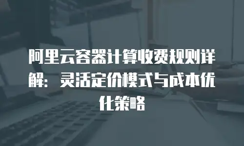 阿里云容器计算收费规则详解：灵活定价模式与成本优化策略