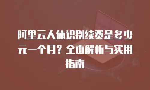 阿里云人体识别续费是多少元一个月？全面解析与实用指南