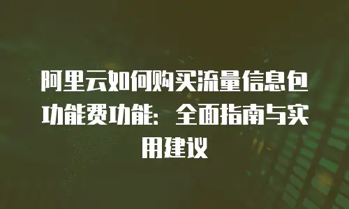 阿里云如何购买流量信息包功能费功能：全面指南与实用建议