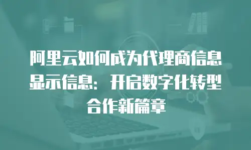 阿里云如何成为代理商信息显示信息：开启数字化转型合作新篇章
