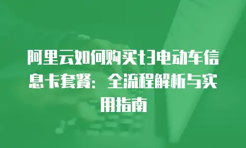 阿里云如何购买t3电动车信息卡套餐：全流程解析与实用指南