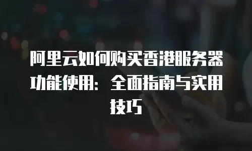 阿里云如何购买香港服务器功能使用：全面指南与实用技巧