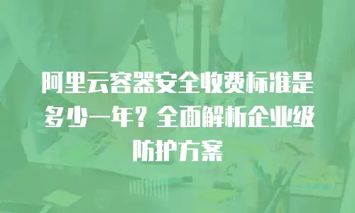 阿里云容器安全收费标准是多少一年？全面解析企业级防护方案