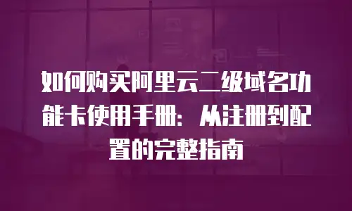 如何购买阿里云二级域名功能卡使用手册：从注册到配置的完整指南