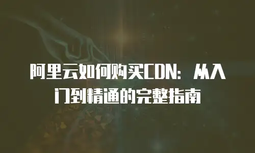 阿里云如何购买CDN：从入门到精通的完整指南