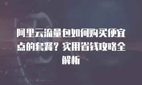 阿里云流量包如何购买便宜点的套餐？实用省钱攻略全解析