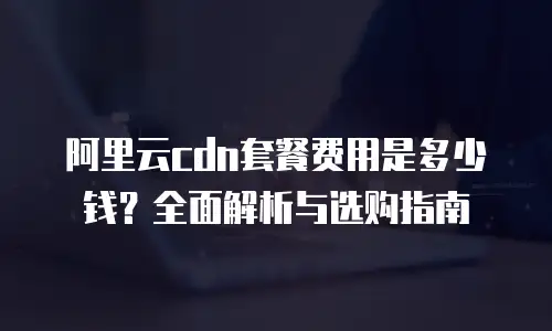 阿里云cdn套餐费用是多少钱？全面解析与选购指南