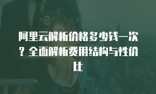 阿里云解析价格多少钱一次？全面解析费用结构与性价比