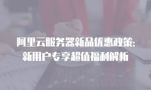 阿里云服务器新品优惠政策：新用户专享超值福利解析