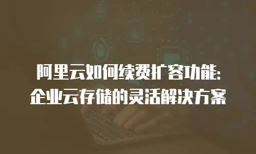 阿里云如何续费扩容功能：企业云存储的灵活解决方案
