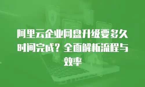 阿里云企业网盘升级要多久时间完成？全面解析流程与效率