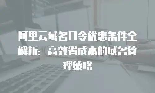 阿里云域名口令优惠条件全解析：高效省成本的域名管理策略