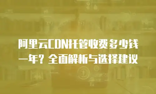 阿里云CDN托管收费多少钱一年？全面解析与选择建议