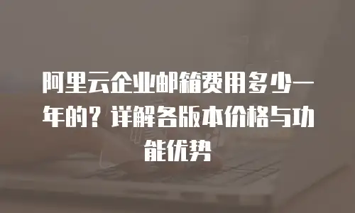 阿里云企业邮箱费用多少一年的？详解各版本价格与功能优势