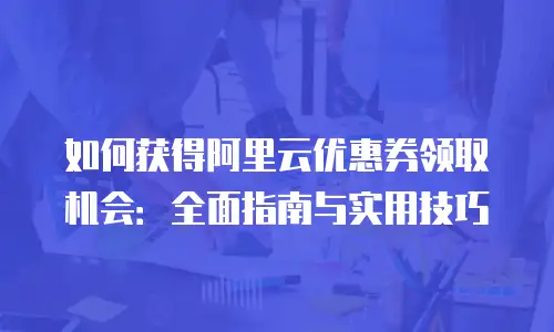 如何获得阿里云优惠券领取机会：全面指南与实用技巧