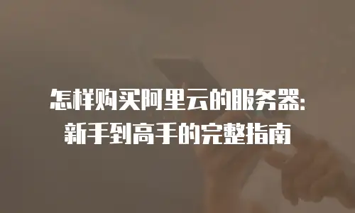 怎样购买阿里云的服务器：新手到高手的完整指南