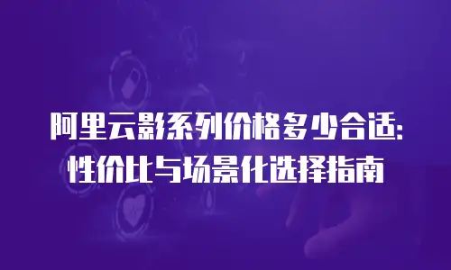 阿里云影系列价格多少合适：性价比与场景化选择指南