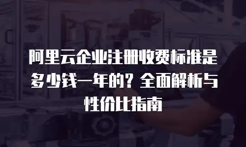 阿里云企业注册收费标准是多少钱一年的？全面解析与性价比指南