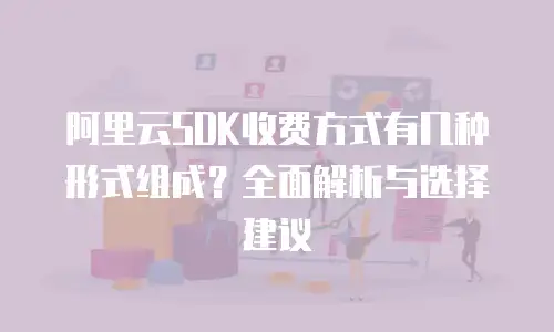 阿里云SDK收费方式有几种形式组成？全面解析与选择建议