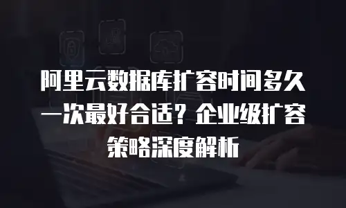 阿里云数据库扩容时间多久一次最好合适？企业级扩容策略深度解析
