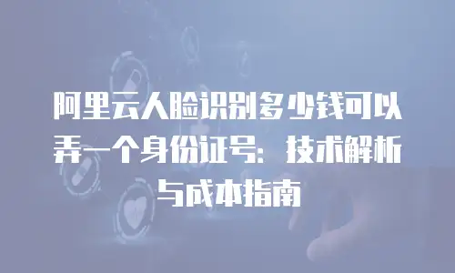 阿里云人脸识别多少钱可以弄一个身份证号：技术解析与成本指南