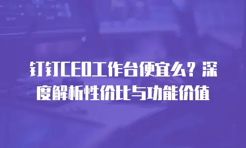 钉钉CEO工作台便宜么？深度解析性价比与功能价值