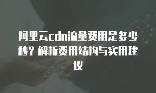 阿里云cdn流量费用是多少秒？解析费用结构与实用建议