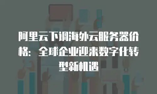 阿里云下调海外云服务器价格：全球企业迎来数字化转型新机遇