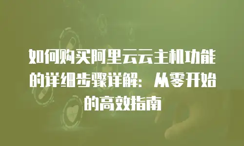 如何购买阿里云云主机功能的详细步骤详解：从零开始的高效指南