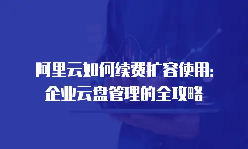 阿里云如何续费扩容使用：企业云盘管理的全攻略