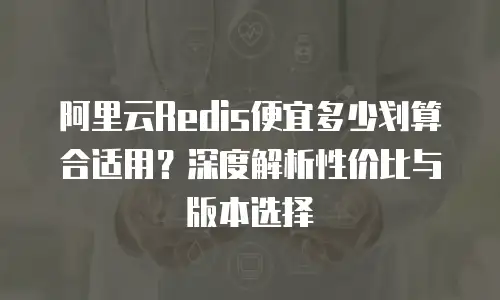 阿里云Redis便宜多少划算合适用？深度解析性价比与版本选择