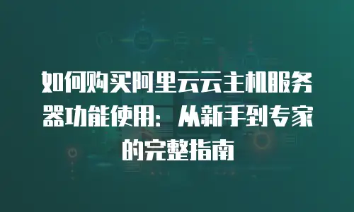 如何购买阿里云云主机服务器功能使用：从新手到专家的完整指南