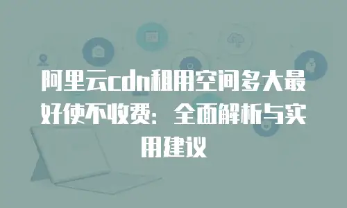 阿里云cdn租用空间多大最好使不收费：全面解析与实用建议