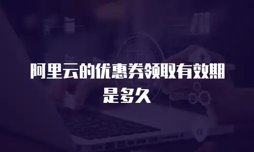 阿里云的优惠券领取有效期是多久