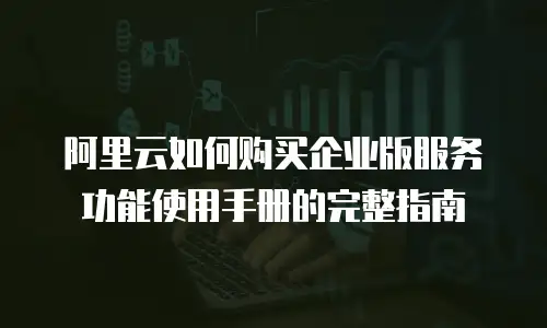 阿里云如何购买企业版服务功能使用手册的完整指南