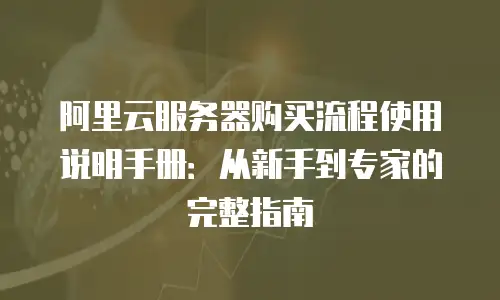 阿里云服务器购买流程使用说明手册：从新手到专家的完整指南