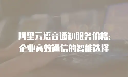 阿里云语音通知服务价格：企业高效通信的智能选择
