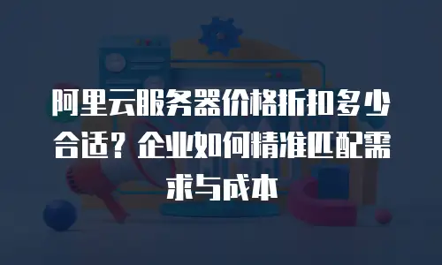 阿里云服务器价格折扣多少合适？企业如何精准匹配需求与成本