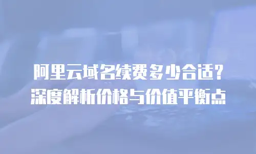阿里云域名续费多少合适？深度解析价格与价值平衡点
