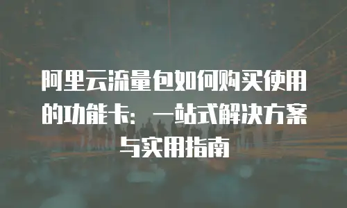 阿里云流量包如何购买使用的功能卡：一站式解决方案与实用指南