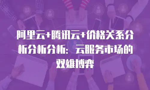 阿里云+腾讯云+价格关系分析分析分析：云服务市场的双雄博弈