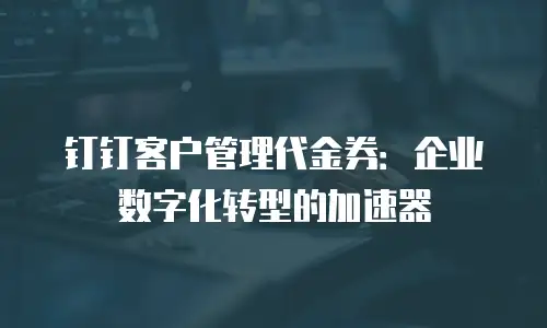 钉钉客户管理代金券：企业数字化转型的加速器