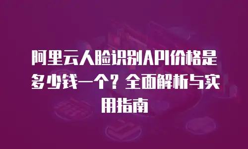 阿里云人脸识别API价格是多少钱一个？全面解析与实用指南