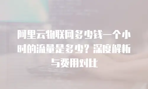 阿里云物联网多少钱一个小时的流量是多少？深度解析与费用对比