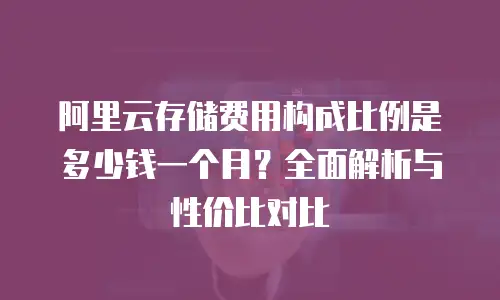 阿里云存储费用构成比例是多少钱一个月？全面解析与性价比对比