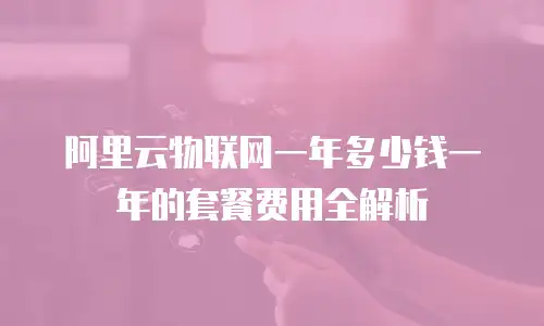 阿里云物联网一年多少钱一年的套餐费用全解析