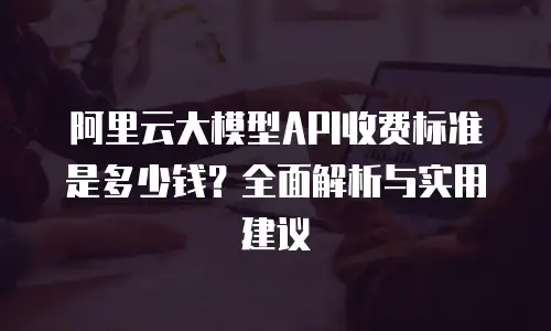 阿里云大模型API收费标准是多少钱？全面解析与实用建议