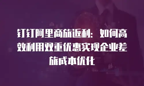 钉钉阿里商旅返利：如何高效利用双重优惠实现企业差旅成本优化